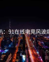 独家深扒：91在线电竞风波爆火秘诀