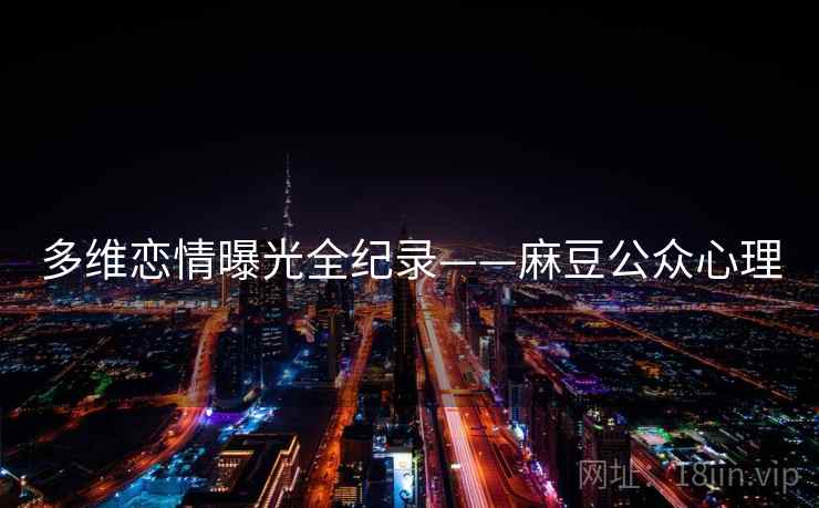 多维恋情曝光全纪录——麻豆公众心理 多维恋情曝光全纪录——麻豆公众心理