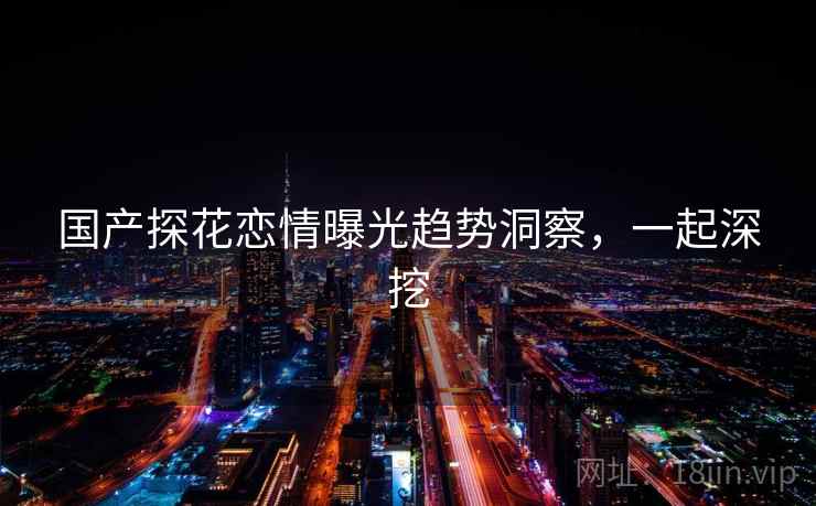 国产探花恋情曝光趋势洞察，一起深挖