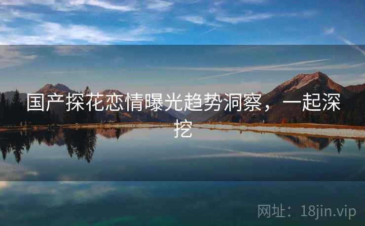 国产探花恋情曝光趋势洞察，一起深挖