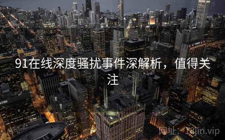 91在线深度骚扰事件深解析,值得关注 91在线深度骚扰事件深解析,值得关注