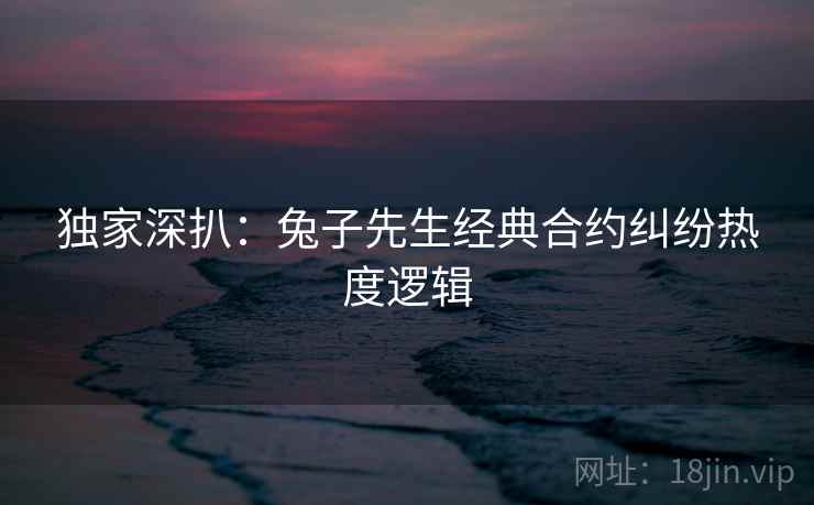 独家深扒：兔子先生经典合约纠纷热度逻辑