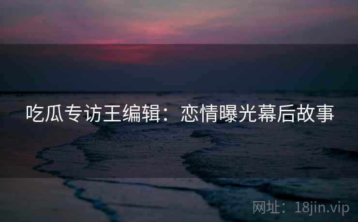 吃瓜专访王编辑：恋情曝光幕后故事