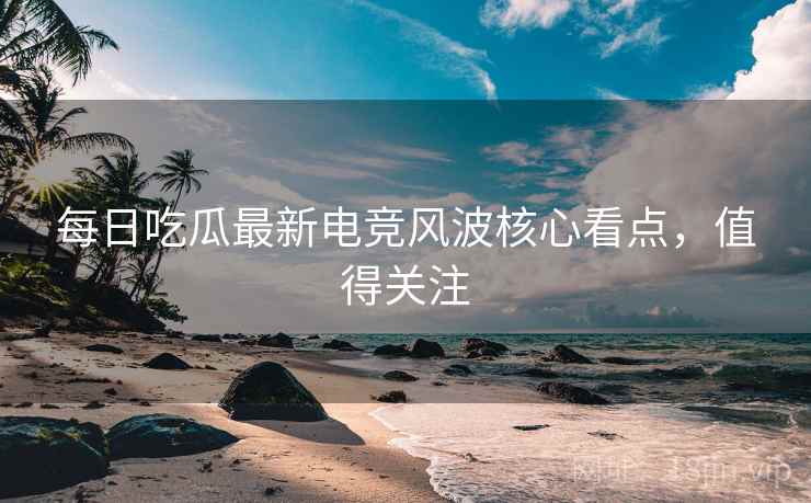 每日吃瓜最新电竞风波核心看点，值得关注